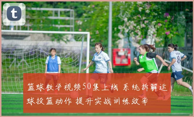 篮球教学视频50集上线 系统拆解运球投篮动作 提升实战训练效率