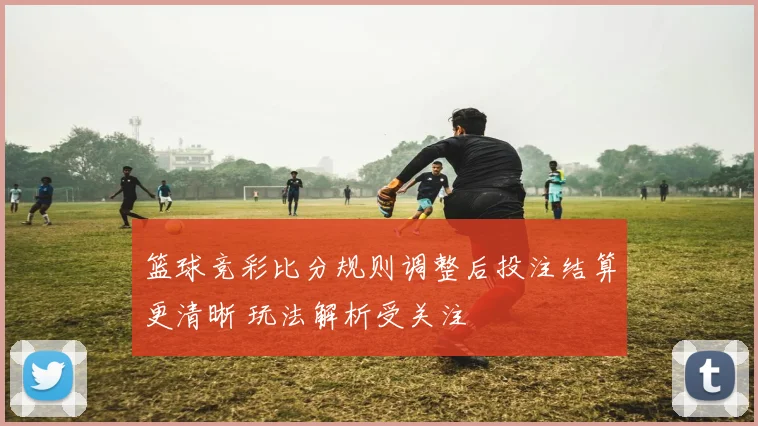 篮球竞彩比分规则调整后投注结算更清晰 玩法解析受关注