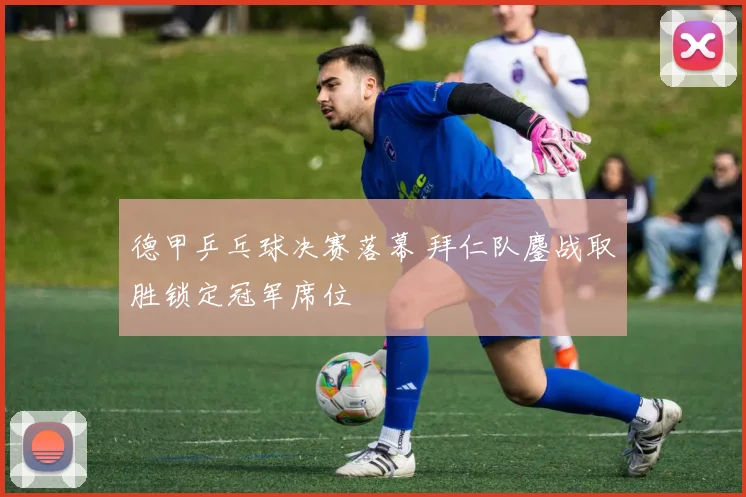 德甲乒乓球决赛落幕 拜仁队鏖战取胜锁定冠军席位