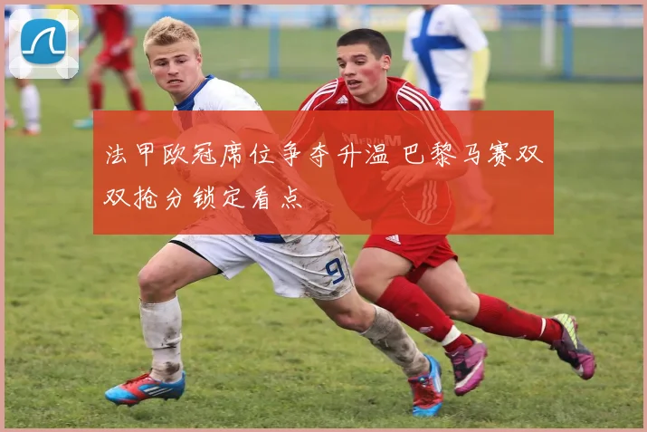 法甲欧冠席位争夺升温 巴黎马赛双双抢分锁定看点