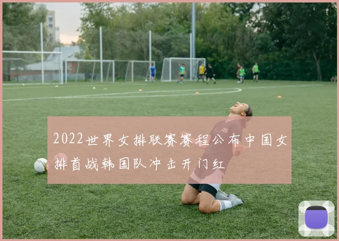 2022世界女排联赛赛程公布中国女排首战韩国队冲击开门红