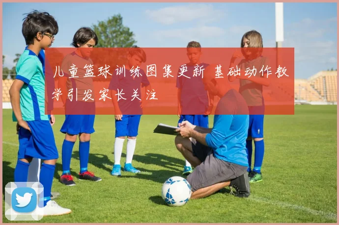 儿童篮球训练图集更新 基础动作教学引发家长关注