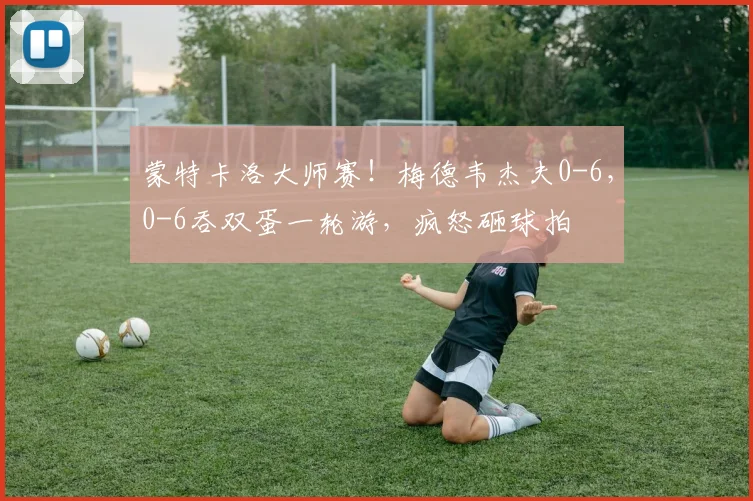 蒙特卡洛大师赛！梅德韦杰夫0-6，0-6吞双蛋一轮游，疯怒砸球拍