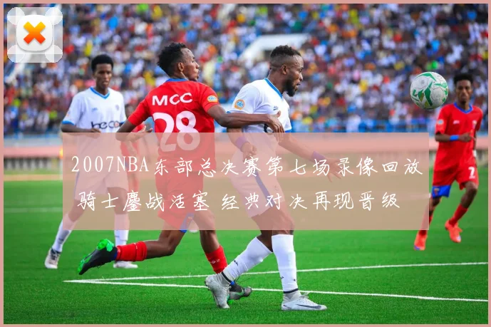 2007NBA东部总决赛第七场录像回放 骑士鏖战活塞 经典对决再现晋级悬念