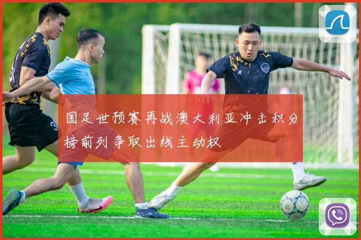 国足世预赛再战澳大利亚冲击积分榜前列争取出线主动权