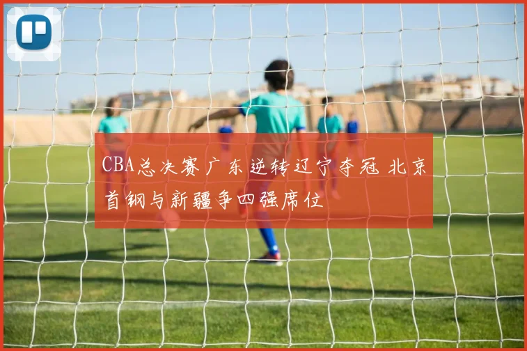 CBA总决赛广东逆转辽宁夺冠 北京首钢与新疆争四强席位