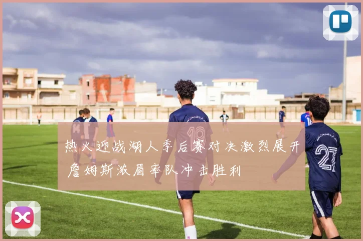 热火迎战湖人季后赛对决激烈展开 詹姆斯浓眉率队冲击胜利