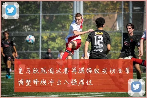 皇马欧冠淘汰赛再遇强敌安切洛蒂调整锋线冲击八强席位