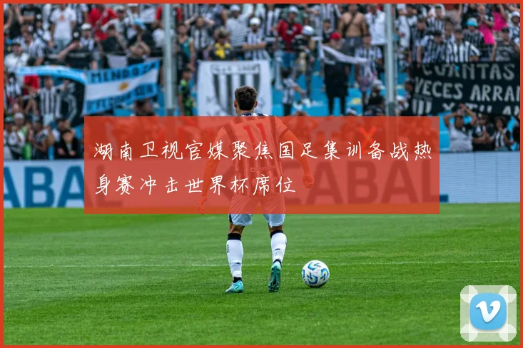 湖南卫视官媒聚焦国足集训备战热身赛冲击世界杯席位