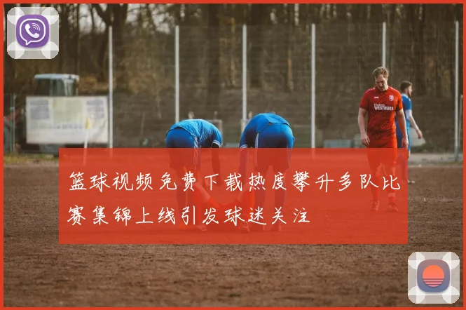 篮球视频免费下载热度攀升多队比赛集锦上线引发球迷关注