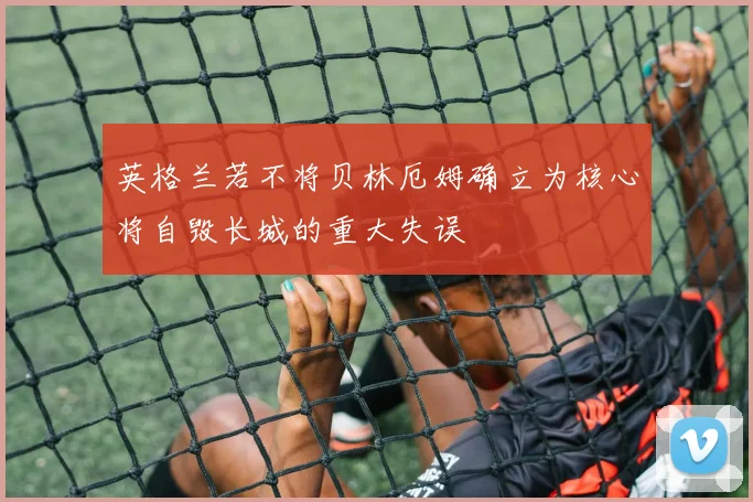 英格兰若不将贝林厄姆确立为核心将自毁长城的重大失误