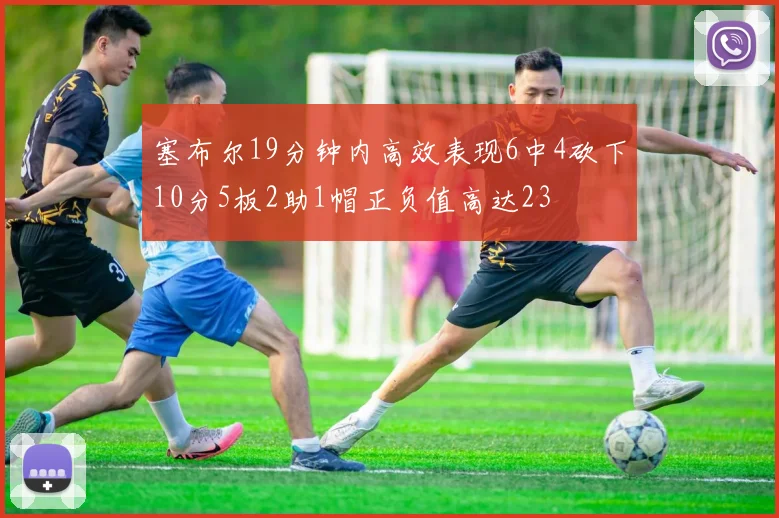 塞布尔19分钟内高效表现6中4砍下10分5板2助1帽正负值高达23