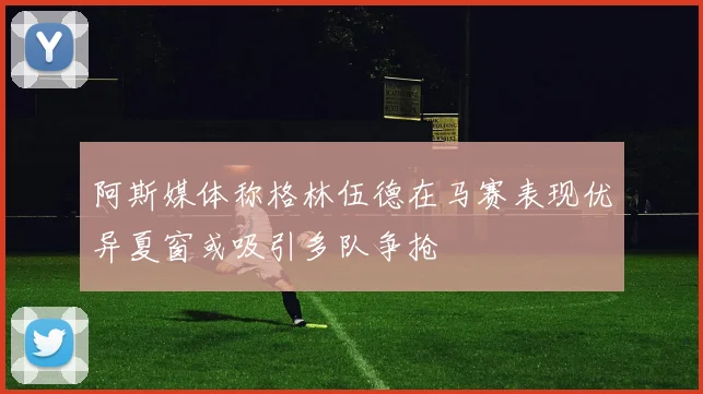 阿斯媒体称格林伍德在马赛表现优异夏窗或吸引多队争抢