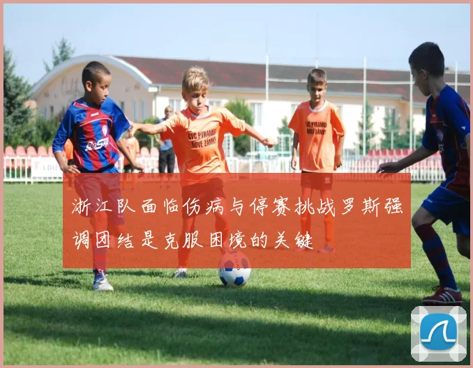 浙江队面临伤病与停赛挑战罗斯强调团结是克服困境的关键