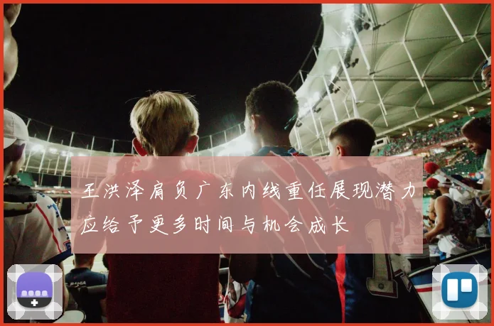 王洪泽肩负广东内线重任展现潜力应给予更多时间与机会成长