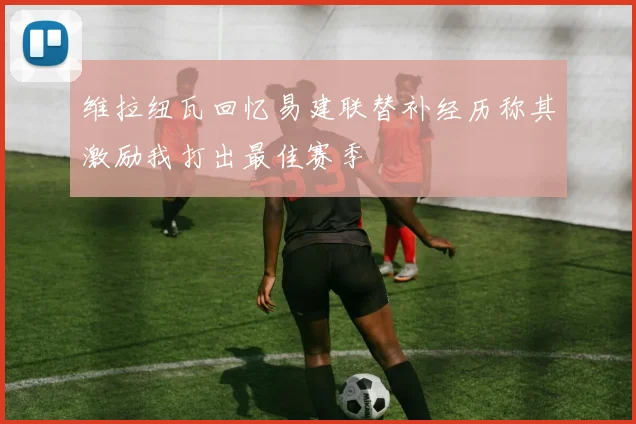 维拉纽瓦回忆易建联替补经历称其激励我打出最佳赛季