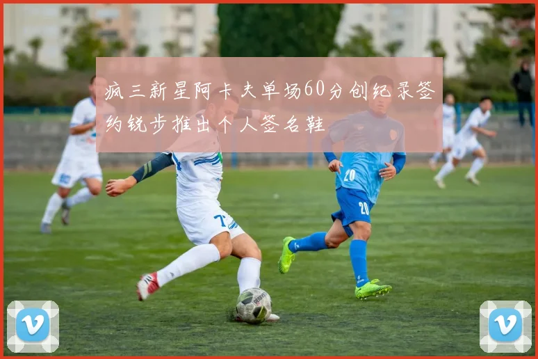 疯三新星阿卡夫单场60分创纪录签约锐步推出个人签名鞋