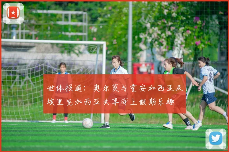 世体报道：奥尔莫与霍安加西亚及埃里克加西亚共享海上假期乐趣