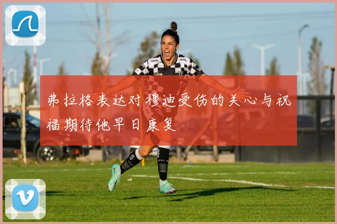 弗拉格表达对穆迪受伤的关心与祝福期待他早日康复