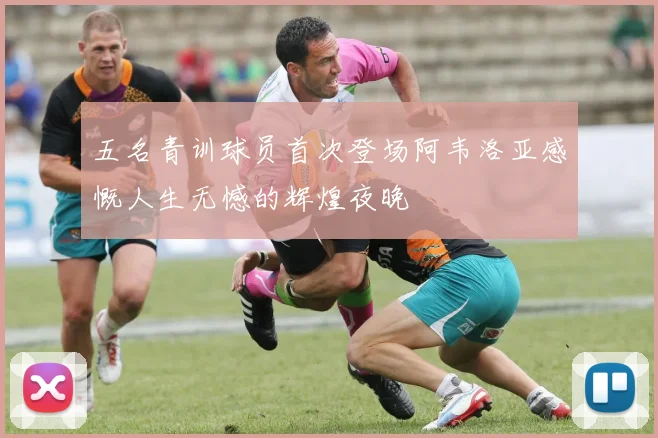 五名青训球员首次登场阿韦洛亚感慨人生无憾的辉煌夜晚