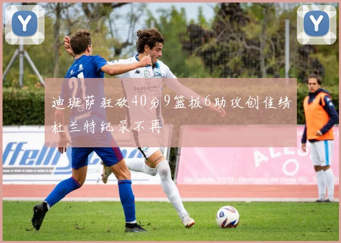 迪班萨狂砍40分9篮板6助攻创佳绩杜兰特纪录不再