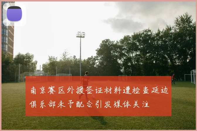 南京赛区外援签证材料遭检查延边俱乐部未予配合引发媒体关注