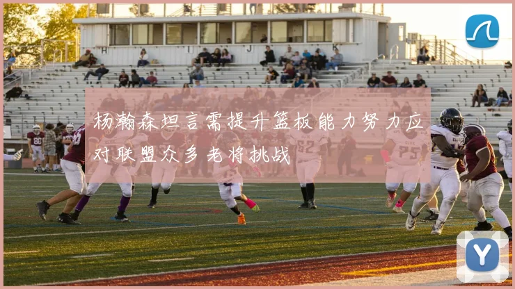 杨瀚森坦言需提升篮板能力努力应对联盟众多老将挑战