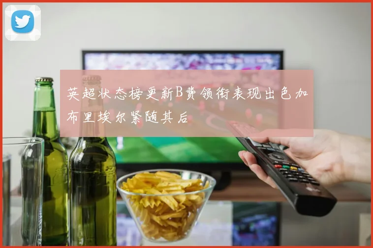 英超状态榜更新B费领衔表现出色加布里埃尔紧随其后