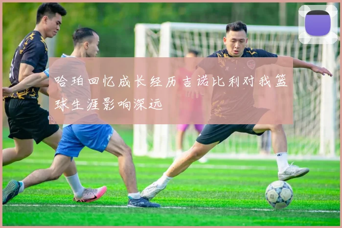 哈珀回忆成长经历吉诺比利对我篮球生涯影响深远