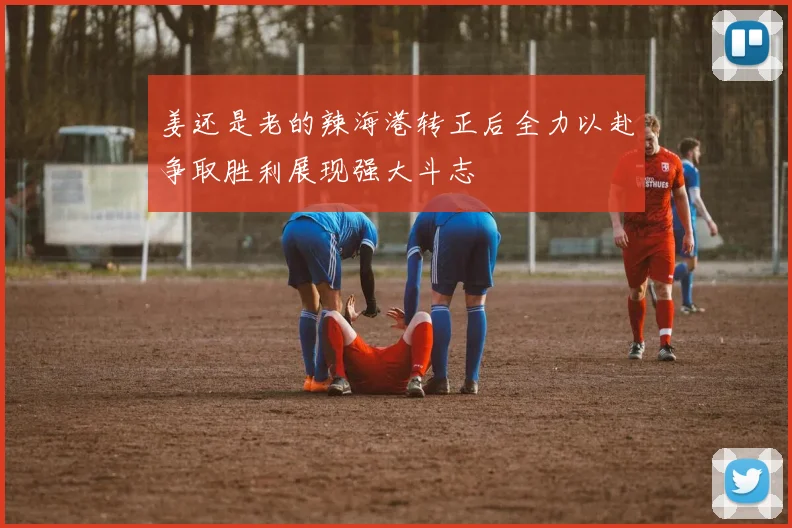 姜还是老的辣海港转正后全力以赴争取胜利展现强大斗志