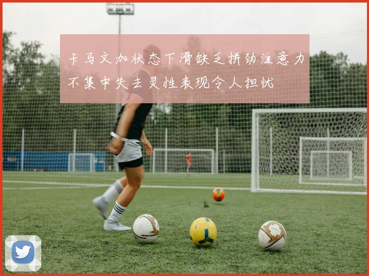 卡马文加状态下滑缺乏拼劲注意力不集中失去灵性表现令人担忧