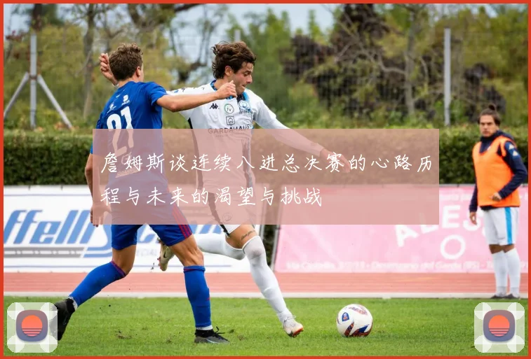 詹姆斯谈连续八进总决赛的心路历程与未来的渴望与挑战