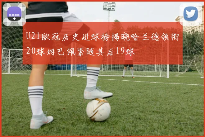 U21欧冠历史进球榜揭晓哈兰德领衔20球姆巴佩紧随其后19球